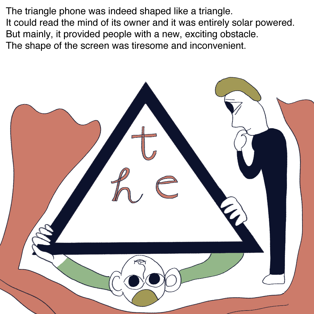 Text reads: “The triangle phone was indeed shaped like a triangle. It could read the mind of its owner and it was entirely solar powered. But mainly, it provided people with a new, exciting obstacle. The shape of the screen was tiresome and inconvenient.” The polonecked man is holding up the triangle phone to the viewer, who is looking at the phone with interest.